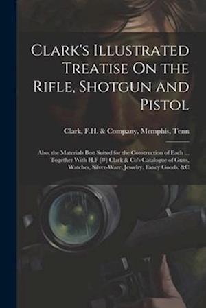 Clark's Illustrated Treatise On the Rifle, Shotgun and Pistol: Also, the Materials Best Suited for the Construction of Each ... Together With H.F [#]