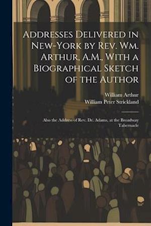 Addresses Delivered in New-York by Rev. Wm. Arthur, A.M., With a Biographical Sketch of the Author: Also the Address of Rev. Dr. Adams, at the Broadwa