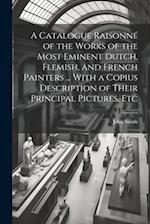 A Catalogue Raisonné of the Works of the Most Eminent Dutch, Flemish, and French Painters ... With a Copius Description of Their Principal Pictures, E