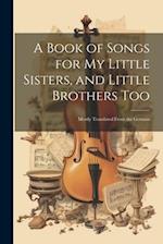 A Book of Songs for My Little Sisters, and Little Brothers Too: Mostly Translated From the German 
