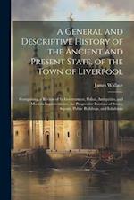 A General and Descriptive History of the Ancient and Present State, of the Town of Liverpool: Comprising, a Review of Its Government, Police, Antiquit