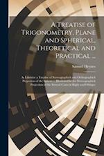 A Treatise of Trigonometry, Plane and Spherical, Theoretical and Practical ...: As Likewise a Treatise of Stereographick and Orthographick Projection 