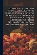 Salvation by Jesus Christ Alone ... Agreeable to the Rules of Reason, and to the Laws of Justice. to Which Is Added, a Short Inquiry Into the State of