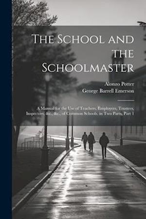 The School and the Schoolmaster: A Manual for the Use of Teachers, Employers, Trustees, Inspectors, &c., &c., of Common Schools. in Two Parts, Part 1