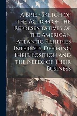A Brief Sketch of the Action of the Representatives of the American Atlantic Fisheries Interests, Defining Their Position and the Needs of Their Busin