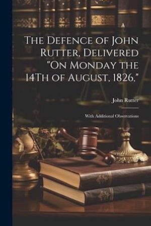 The Defence of John Rutter, Delivered "On Monday the 14Th of August, 1826,": With Additional Observations