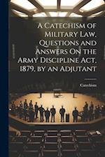 A Catechism of Military Law, Questions and Answers On the Army Discipline Act, 1879, by an Adjutant 