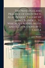 The Principles and Practice of Obstetricy, As at Present Taught by James Blundell. to Which Are Added Notes and Illustrations by T. Castle 