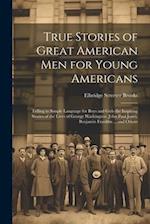 True Stories of Great American men for Young Americans; Telling in Simple Language for Boys and Girls the Inspiring Stories of the Lives of George Was