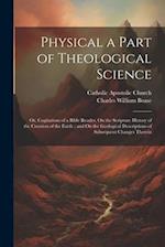 Physical a Part of Theological Science: Or, Cogitations of a Bible Reader, On the Scripture History of the Creation of the Earth ; and On the Geologic