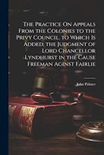 The Practice On Appeals From the Colonies to the Privy Council. to Which Is Added, the Judgment of Lord Chancellor Lyndhurst in the Cause Freeman Agin