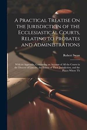 A Practical Treatise On the Jurisdiction of the Ecclesiastical Courts, Relating to Probates and Administrations: With an Appendix, Containing an Accou