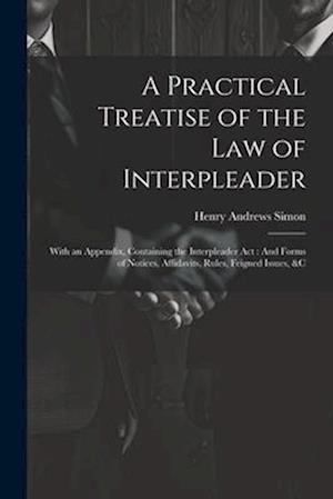 A Practical Treatise of the Law of Interpleader: With an Appendix, Containing the Interpleader Act : And Forms of Notices, Affidavits, Rules, Feigned
