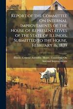 Report of the Committee On Internal Improvements of the House of Representatives of the State of Illinois, Submitted to the House, February 16, 1839 