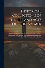 Historical Collections of the Life and Acts of John Aylmer: Wherein Are Explained Many Transactions of the Church of England; and What Methods Were Th