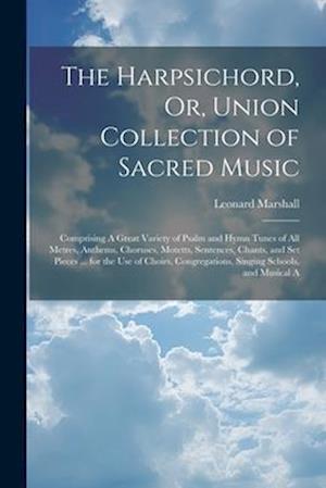 The Harpsichord, Or, Union Collection of Sacred Music: Comprising A Great Variety of Psalm and Hymn Tunes of All Metres, Anthems, Choruses, Motetts, S