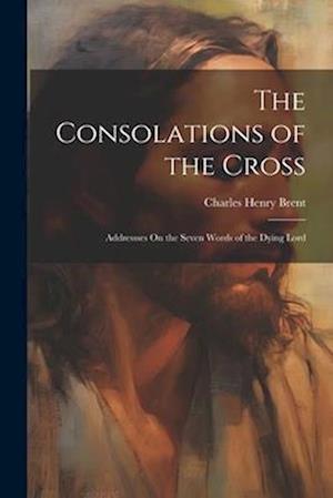 The Consolations of the Cross: Addressses On the Seven Words of the Dying Lord