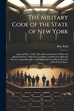 The Military Code of the State of New York: Enacted May 4 1893 : Also, Rules and Articles of War and Kindred Statutes, With General Orders and Decisio