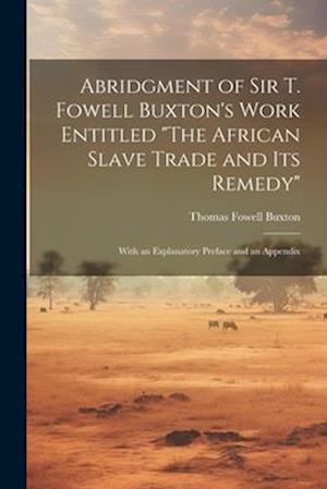 Abridgment of Sir T. Fowell Buxton's Work Entitled "The African Slave Trade and Its Remedy": With an Explanatory Preface and an Appendix