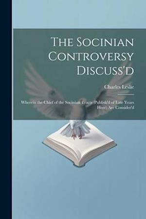 The Socinian Controversy Discuss'd: Wherein the Chief of the Socinian Tracts (Publish'd of Late Years Here) Are Consider'd