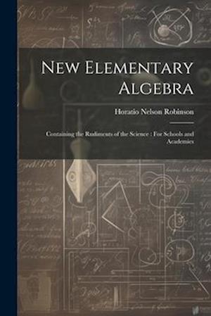 New Elementary Algebra: Containing the Rudiments of the Science : For Schools and Academies