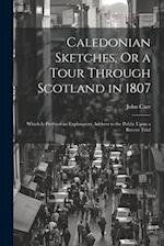 Caledonian Sketches, Or a Tour Through Scotland in 1807: Which Is Prefixed an Explanatory Address to the Public Upon a Recent Trial 