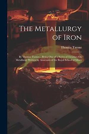 The Metallurgy of Iron: By Thomas Turner... Being One of a Series of Treatises On Metallurgy Written by Associates of the Royal School of Mines