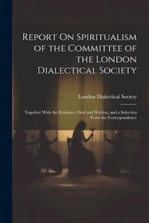 Report On Spiritualism of the Committee of the London Dialectical Society: Together With the Evidence, Oral and Written, and a Selection From the Corr