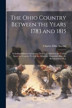 The Ohio Country Between the Years 1783 and 1815: Including Military Operations That Twice Saved to the United States the Country West of the Alleghan