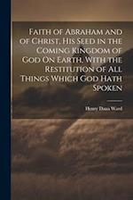 Faith of Abraham and of Christ, His Seed in the Coming Kingdom of God On Earth, With the Restitution of All Things Which God Hath Spoken 