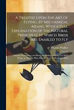 A Treatise Upon the Art of Flying, by Mechanical Means, With a Full Explanation of the Natural Principles by Which Birds Are Enabled to Fly: Likewise 