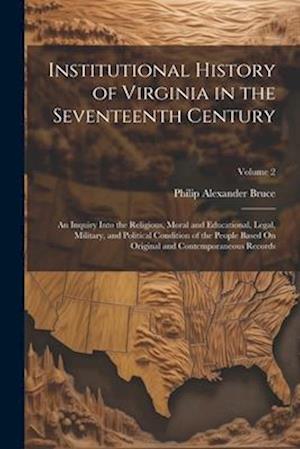 Institutional History of Virginia in the Seventeenth Century: An Inquiry Into the Religious, Moral and Educational, Legal, Military, and Political Con