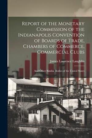 Report of the Monetary Commission of the Indianapolis Convention of Boards of Trade, Chambers of Commerce, Commercial Clubs: And Other Similar Bodies