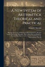 A New System of Arithmetick Theorical and Practical: Wherein the Science of Numbers Is Demonstrated in a Regular Course Frm Its First Principles, Thro