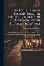 An Ecclesiastical History, From the Birth of Christ to the Beginning of the Eighteenth Century: In Which the Rise, Progress, and Variations of Church 