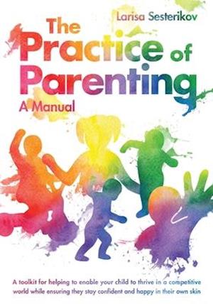 The Practice of Parenting - A Manual: A toolkit for helping to enable your child to thrive in a competitive world while ensuring they stay confident a