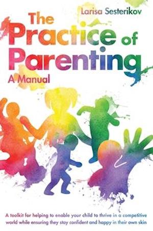 The Practice of Parenting - A Manual: A toolkit for helping to enable your child to thrive in a competitive world while ensuring they stay confident a