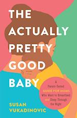 The Actually Pretty Good Baby: A Parent-Tested Guide for Moms who Want to Breastfeed and Sleep Through the Night 