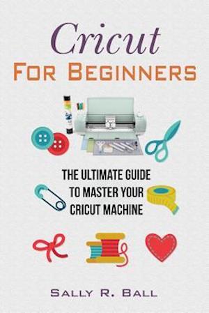 Cricut For Beginners: The Ultimate Guide To Master Your Cricut Machine