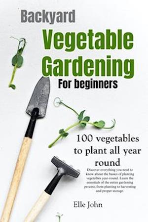 Backyard Vegetable gardening: A beginners guide: Everything you need to know about the basics on planting vegetables, all year round. From planting to