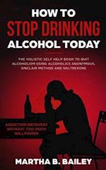 How To Stop Drinking Alcohol Today: The Holistic Self Help Book To Quit Alcoholism Using Alcoholics Anonymous, Sinclair Method and Naltrexone (Addicti