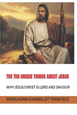 THE TEN UNIQUE THINGS ABOUT JESUS: WHY JESUS CHRIST IS LORD AND SAVIOUR
