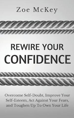 Rewire Your Confidence: Overcome Self-Doubt, Improve Your Self-Esteem, Act Against Your Fears, and Toughen Up To Own Your Life