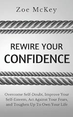 Rewire Your Confidence: Overcome Self-Doubt, Improve Your Self-Esteem, Act Against Your Fears, and Toughen Up To Own Your Life 