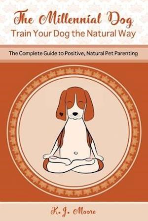 The Millennial Dog - Train Your Dog the Natural Way: The Complete Guide to Positive, Natural Pet Parenting