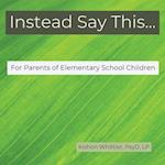 Instead Say This...For Parents of Elementary School Children