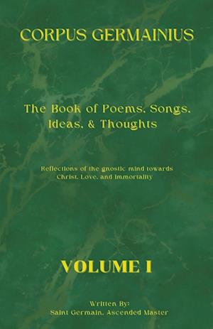 The Corpus Germainius: The Book of Poems, Songs, Ideas, & Thoughts Reflections of the Gnostic Mind Towards Christ, Love, and Immortality Volume I