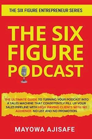 The Six Figure Podcast: The Ultimate Guide To Turning Your Podcast Into A Sales Machine That Consistently Fill Up Your Sales Pipeline With High Paying