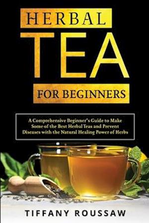 HERBAL TEA FOR BEGINNERS: A Comprehensive Beginner's Guide to Make Some of the Best Herbal Teas and Prevent Diseases with the Natural Healing Power