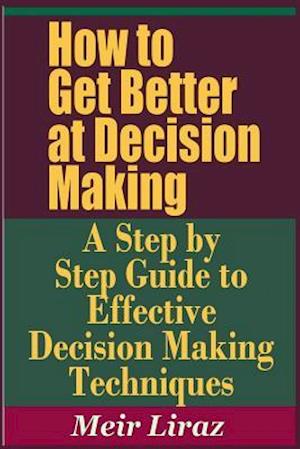 How to Get Better at Decision Making - A Step by Step Guide to Effective Decision Making Techniques